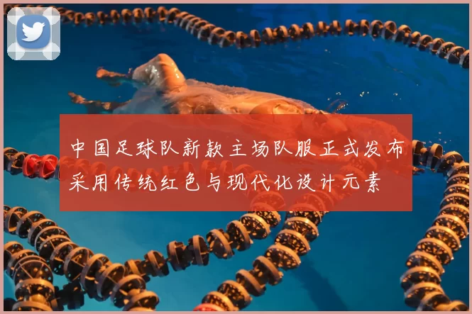 中国足球队新款主场队服正式发布采用传统红色与现代化设计元素