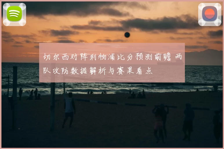 切尔西对阵利物浦比分预测前瞻 两队攻防数据解析与赛果看点