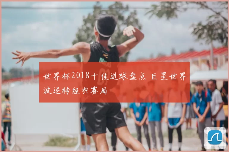 世界杯2018十佳进球盘点 巨星世界波逆转经典赛局