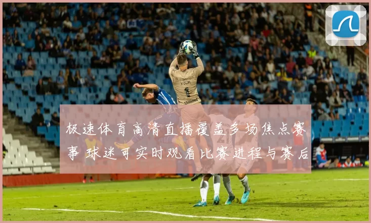 极速体育高清直播覆盖多场焦点赛事 球迷可实时观看比赛进程与赛后集锦