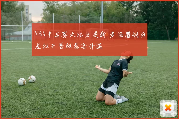 NBA季后赛大比分更新 多场鏖战分差拉开晋级悬念升温
