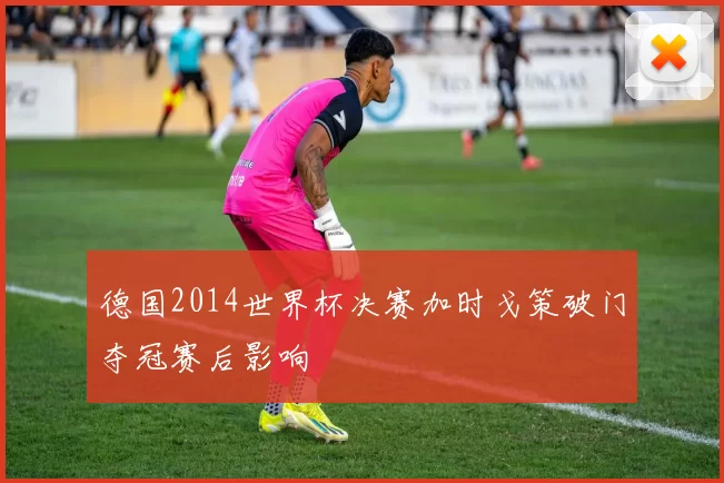 德国2014世界杯决赛加时戈策破门夺冠赛后影响