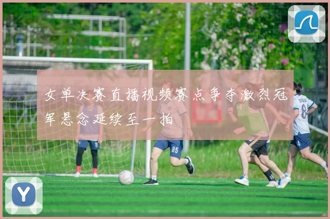 女单决赛直播视频赛点争夺激烈冠军悬念延续至一拍