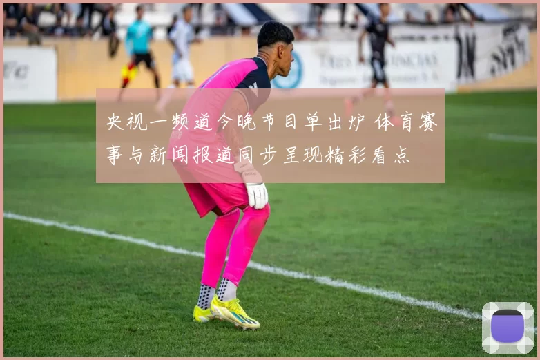 央视一频道今晚节目单出炉 体育赛事与新闻报道同步呈现精彩看点