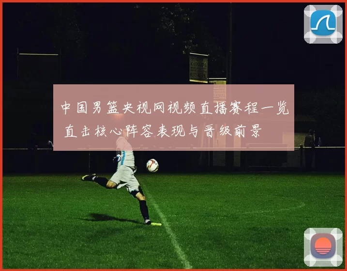 中国男篮央视网视频直播赛程一览 直击核心阵容表现与晋级前景