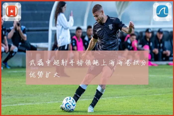 武磊中超射手榜领跑上海海港积分优势扩大