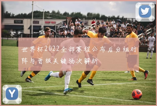 世界杯2022全部赛程公布后分组对阵与晋级关键场次解析