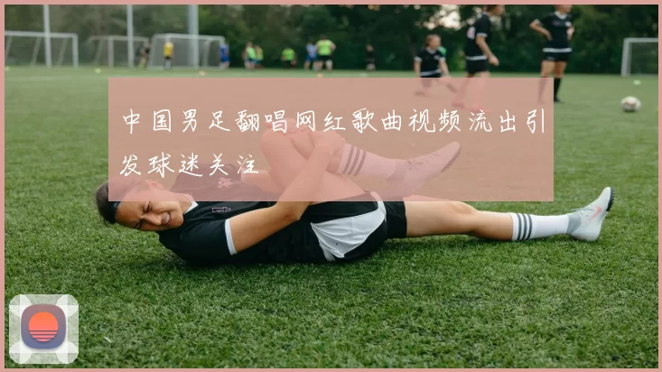 中国男足翻唱网红歌曲视频流出引发球迷关注