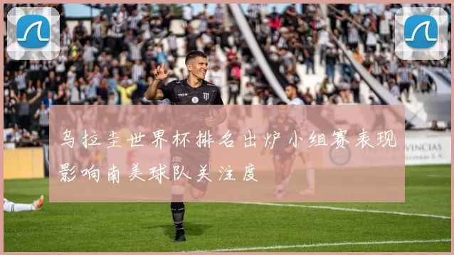 乌拉圭世界杯排名出炉小组赛表现影响南美球队关注度