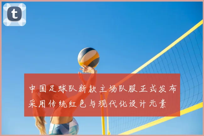 中国足球队新款主场队服正式发布采用传统红色与现代化设计元素