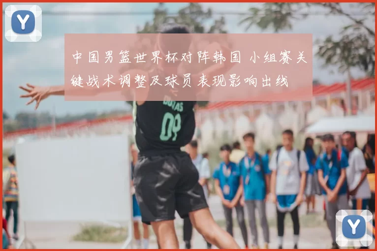 中国男篮世界杯对阵韩国 小组赛关键战术调整及球员表现影响出线