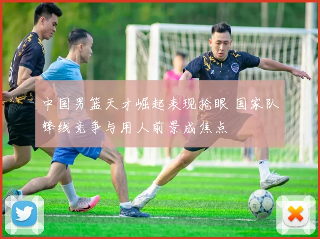 中国男篮天才崛起表现抢眼 国家队锋线竞争与用人前景成焦点