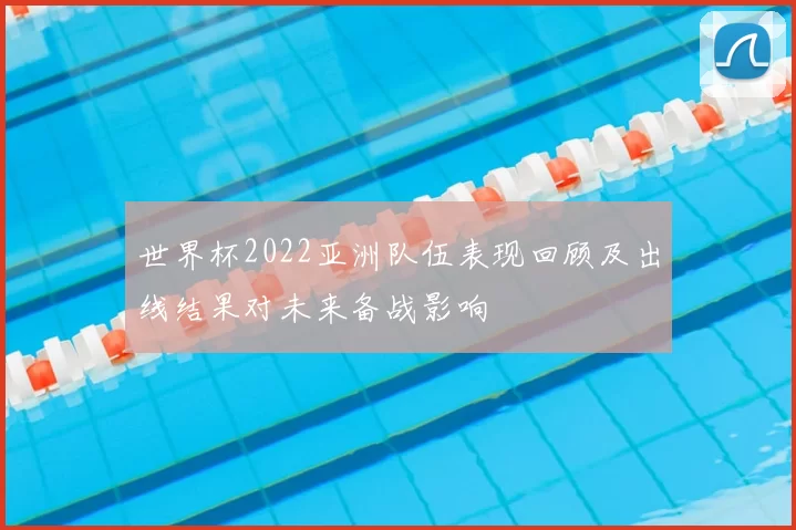 世界杯2022亚洲队伍表现回顾及出线结果对未来备战影响