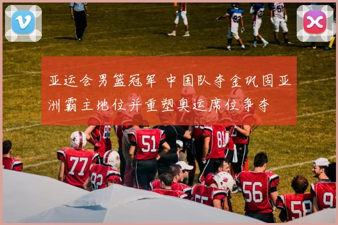 亚运会男篮冠军 中国队夺金巩固亚洲霸主地位并重塑奥运席位争夺