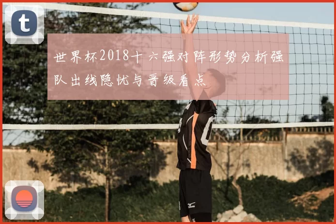 世界杯2018十六强对阵形势分析强队出线隐忧与晋级看点