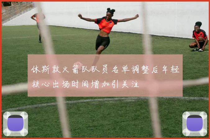休斯敦火箭队队员名单调整后年轻核心出场时间增加引关注