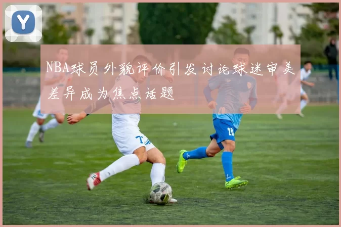 NBA球员外貌评价引发讨论球迷审美差异成为焦点话题