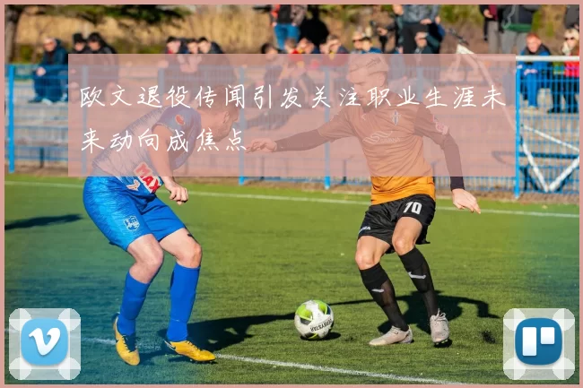 欧文退役传闻引发关注职业生涯未来动向成焦点