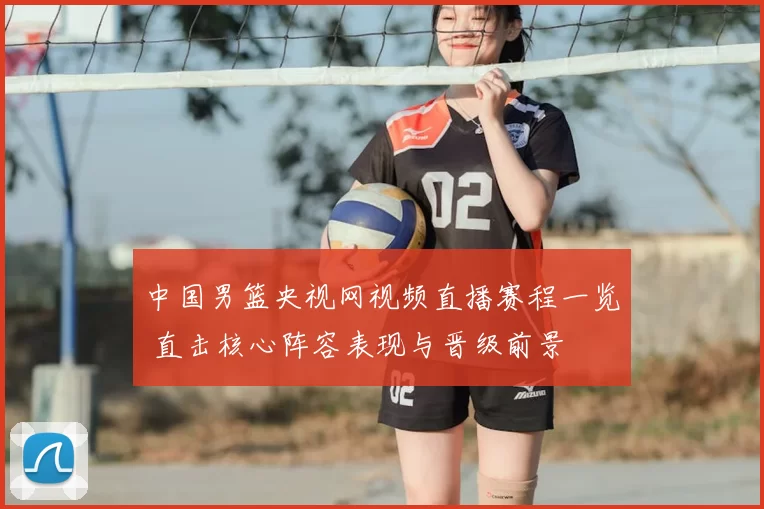 中国男篮央视网视频直播赛程一览 直击核心阵容表现与晋级前景