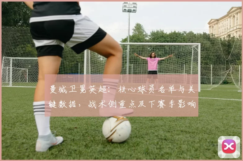 曼城卫冕英超：核心球员名单与关键数据，战术侧重点及下赛季影响