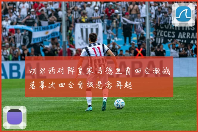 切尔西对阵皇家马德里首回合激战落幕次回合晋级悬念再起