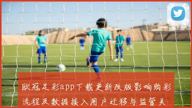 欧冠足彩app下载更新改版影响购彩流程及数据接入用户迁移与监管关注