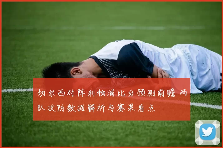 切尔西对阵利物浦比分预测前瞻 两队攻防数据解析与赛果看点