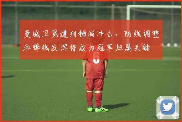 曼城卫冕遭利物浦冲击，防线调整和锋线发挥将成为冠军归属关键