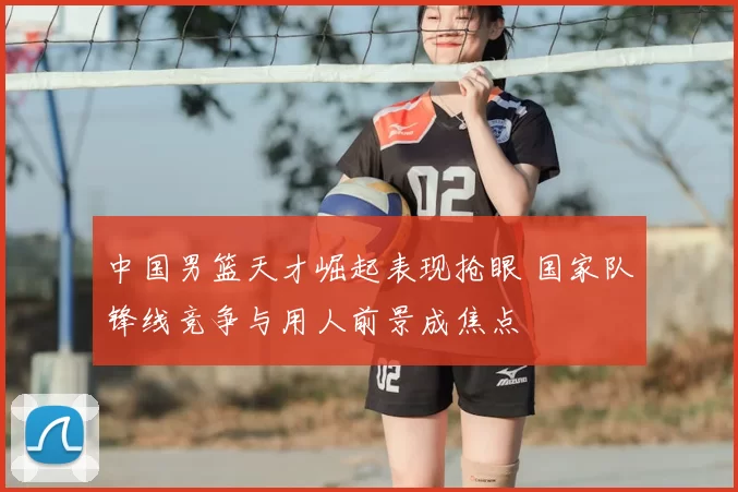中国男篮天才崛起表现抢眼 国家队锋线竞争与用人前景成焦点