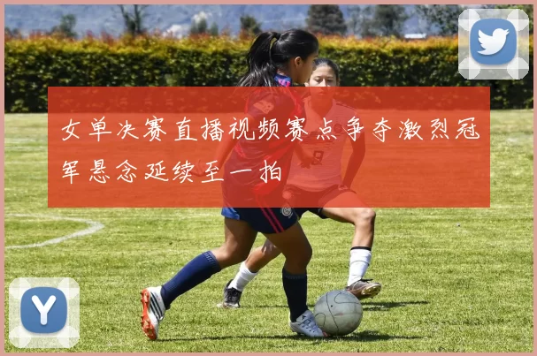 女单决赛直播视频赛点争夺激烈冠军悬念延续至一拍
