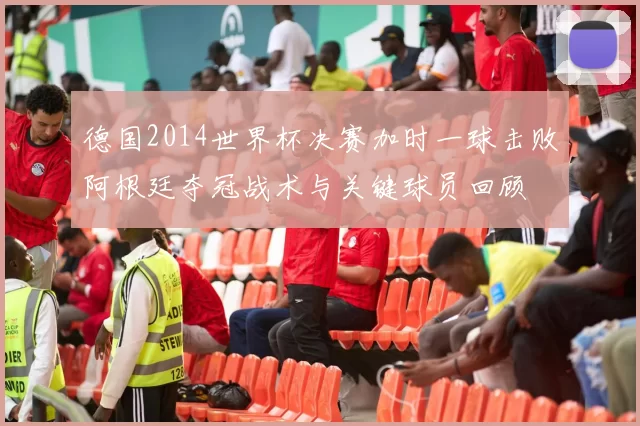 德国2014世界杯决赛加时一球击败阿根廷夺冠战术与关键球员回顾