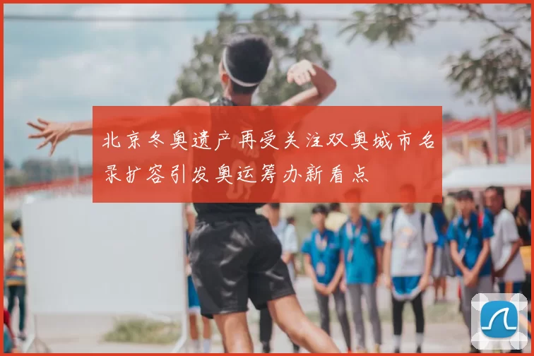 北京冬奥遗产再受关注双奥城市名录扩容引发奥运筹办新看点