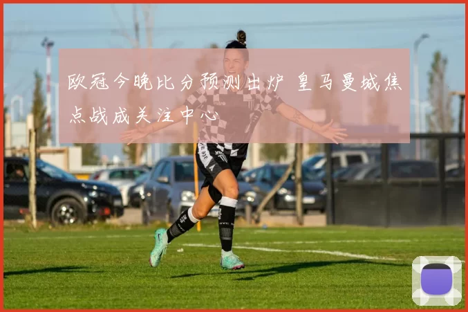 欧冠今晚比分预测出炉 皇马曼城焦点战成关注中心