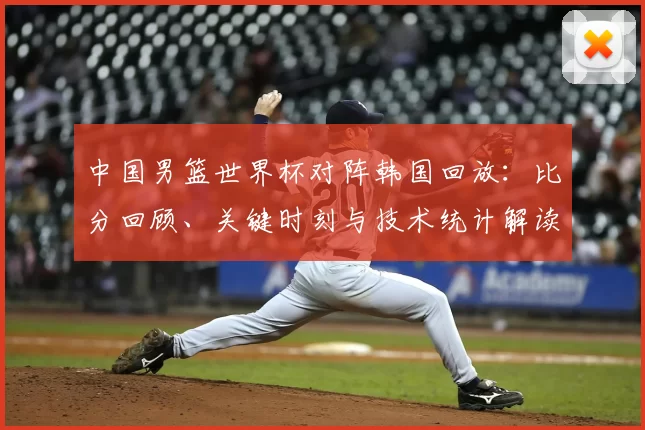 中国男篮世界杯对阵韩国回放：比分回顾、关键时刻与技术统计解读