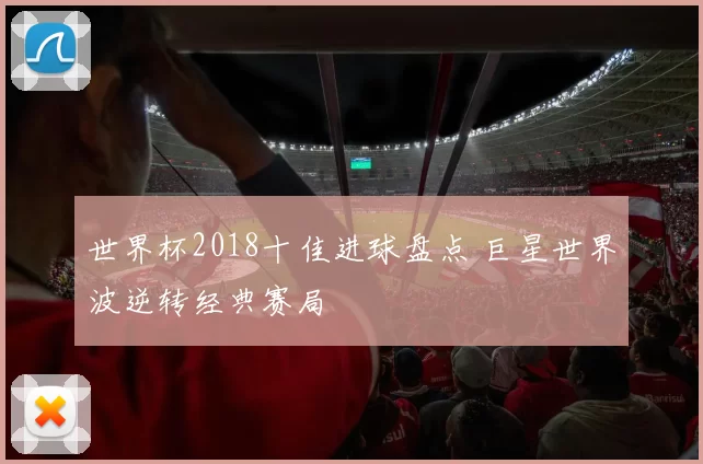 世界杯2018十佳进球盘点 巨星世界波逆转经典赛局