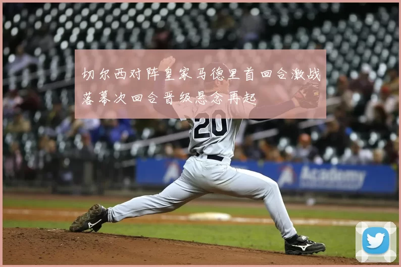 切尔西对阵皇家马德里首回合激战落幕次回合晋级悬念再起