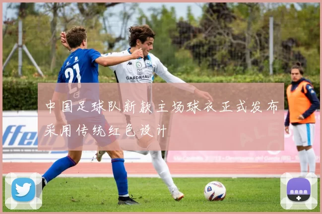 中国足球队新款主场球衣正式发布采用传统红色设计
