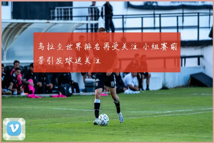 乌拉圭世界排名再受关注 小组赛前景引发球迷关注