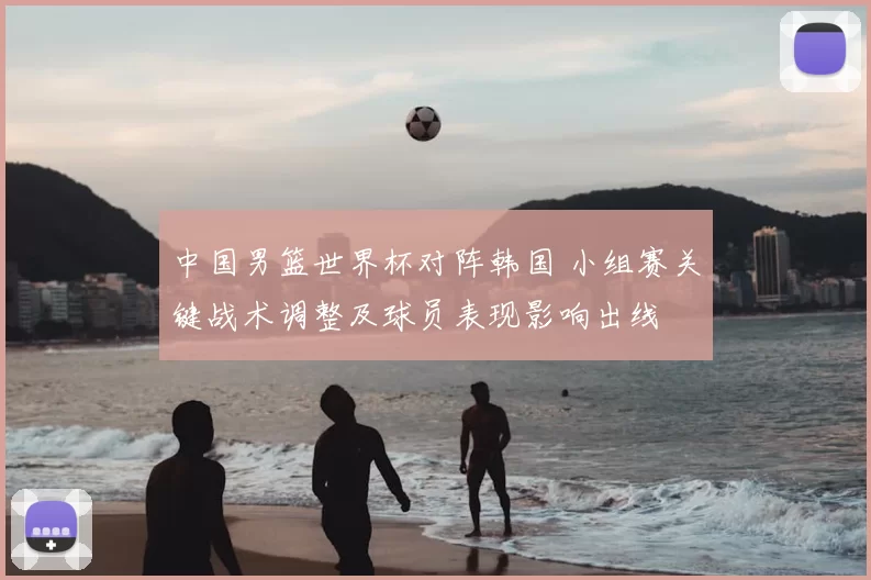 中国男篮世界杯对阵韩国 小组赛关键战术调整及球员表现影响出线