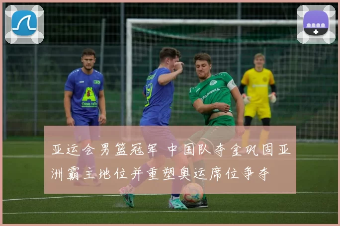 亚运会男篮冠军 中国队夺金巩固亚洲霸主地位并重塑奥运席位争夺