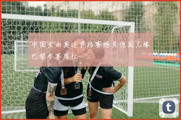 中国女曲奥运资格赛憾负德国无缘巴黎参赛席位