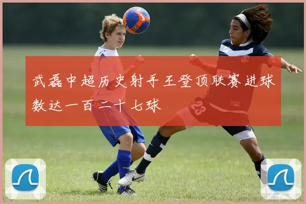 武磊中超历史射手王登顶联赛进球数达一百二十七球