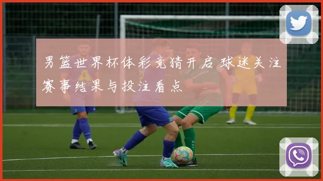 男篮世界杯体彩竞猜开启 球迷关注赛事结果与投注看点