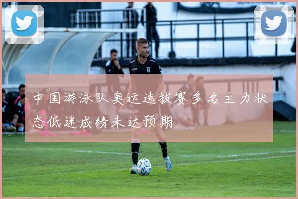 中国游泳队奥运选拔赛多名主力状态低迷成绩未达预期