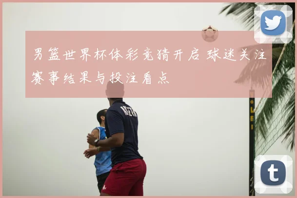 男篮世界杯体彩竞猜开启 球迷关注赛事结果与投注看点