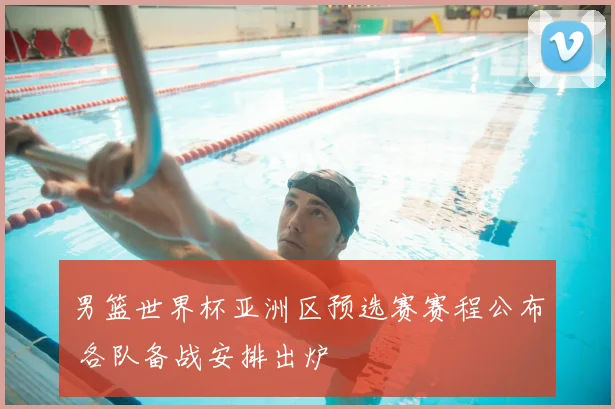 男篮世界杯亚洲区预选赛赛程公布 各队备战安排出炉