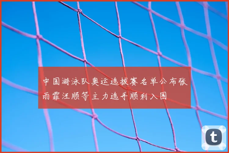 中国游泳队奥运选拔赛名单公布张雨霏汪顺等主力选手顺利入围