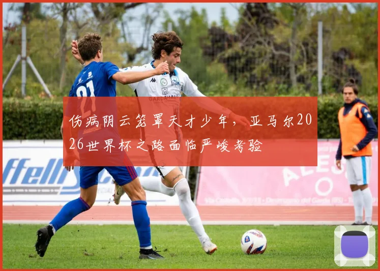 伤病阴云笼罩天才少年，亚马尔2026世界杯之路面临严峻考验